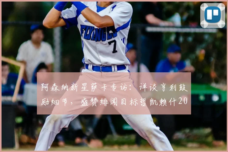 阿森纳新星萨卡专访:详谈亨利鼓励细节,盛赞绯闻目标哲凯赖什2026惊艳表现