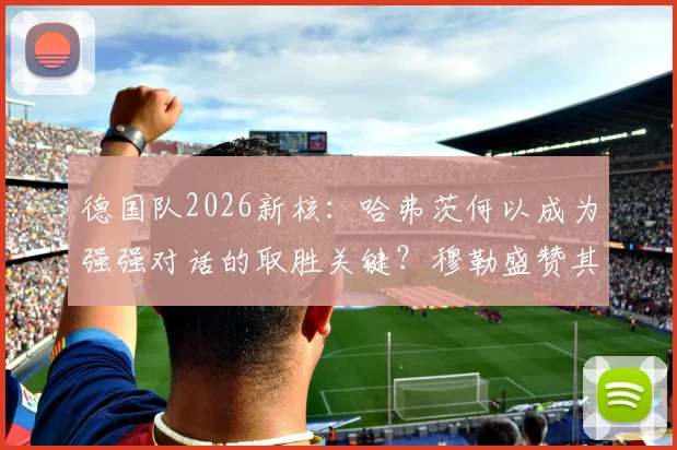 德国队2026新核：哈弗茨何以成为强强对话的取胜关键？穆勒盛赞其核心价值