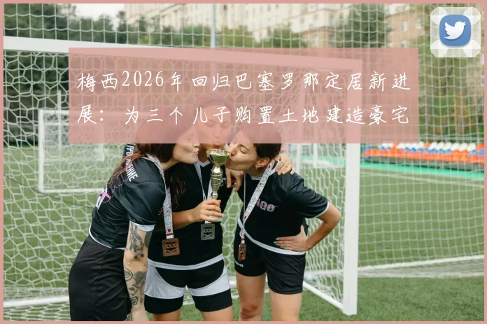 梅西2026年回归巴塞罗那定居新进展:为三个儿子购置土地建造豪宅,西媒披露未来计划
