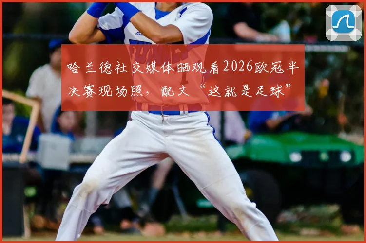 哈兰德社交媒体晒观看2026欧冠半决赛现场照，配文“这就是足球”引球迷共鸣与热议