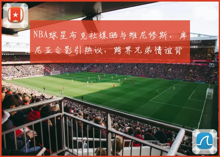 NBA球星布克社媒晒与维尼修斯、库尼亚合影引热议，跨界兄弟情谊背后的2026体坛新风向