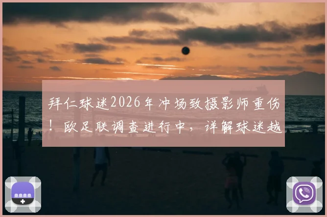 拜仁球迷2026年冲场致摄影师重伤!欧足联调查进行中,详解球迷越界处罚与赛事安全漏洞