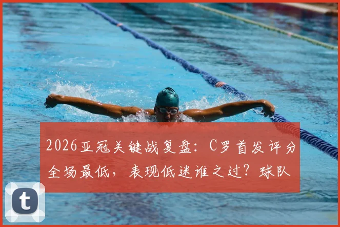 2026亚冠关键战复盘：C罗首发评分全场最低，表现低迷谁之过？球队出局引发责任讨论