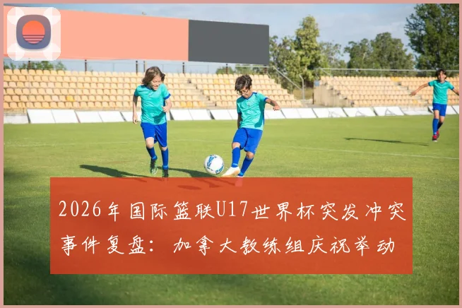 2026年国际篮联U17世界杯突发冲突事件复盘：加拿大教练组庆祝举动如何点燃卡塔尔主帅怒火，引发两队大规模混战