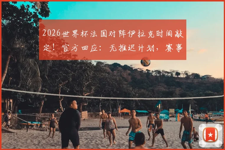 2026世界杯法国对阵伊拉克时间敲定!官方回应:无推迟计划,赛事保障措施全解析