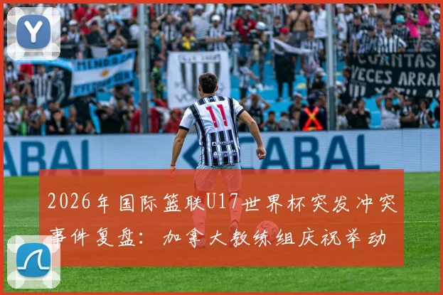 2026年国际篮联U17世界杯突发冲突事件复盘：加拿大教练组庆祝举动如何点燃卡塔尔主帅怒火，引发两队大规模混战
