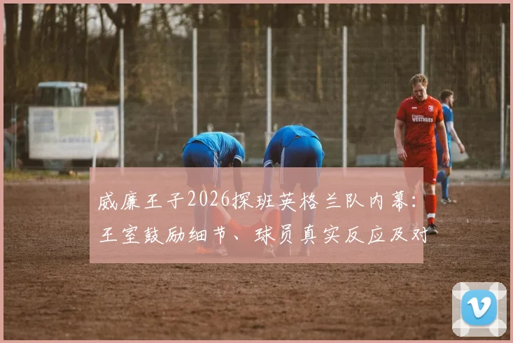 威廉王子2026探班英格兰队内幕：王室鼓励细节、球员真实反应及对大赛征程的潜在影响