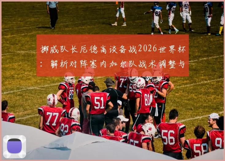 挪威队长厄德高谈备战2026世界杯:解析对阵塞内加尔队战术调整与针对性改进策略