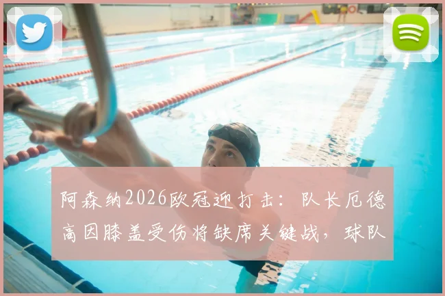 阿森纳2026欧冠迎打击：队长厄德高因膝盖受伤将缺席关键战，球队阵容如何调整？