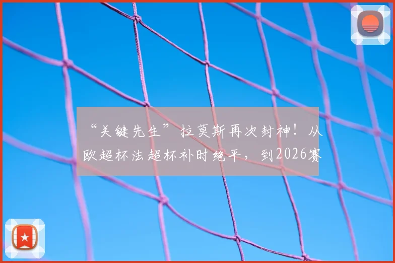 “关键先生”拉莫斯再次封神!从欧超杯法超杯补时绝平,到2026赛季终场绝杀,回顾水爷那些定乾坤的经典瞬间